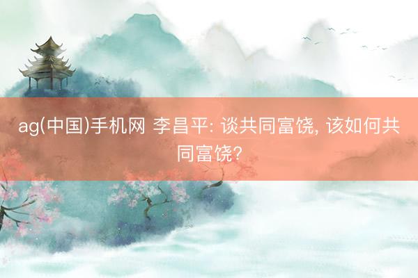 ag(中国)手机网 李昌平: 谈共同富饶， 该如何共同富饶?