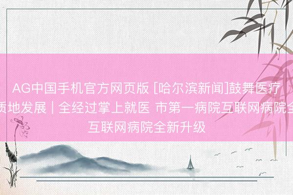 AG中国手机官方网页版 [哈尔滨新闻]鼓舞医疗卫生高质地发展 | 全经过掌上就医 市第一病院互联网病院全新升级