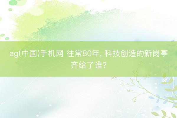 ag(中国)手机网 往常80年， 科技创造的新岗亭齐给了谁?