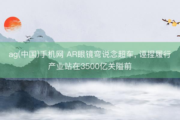 ag(中国)手机网 AR眼镜弯说念超车, 诬捏履行产业站在3500亿关隘前
