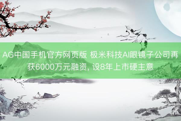 AG中国手机官方网页版 极米科技AI眼镜子公司再获6000万元融资， 设8年上市硬主意
