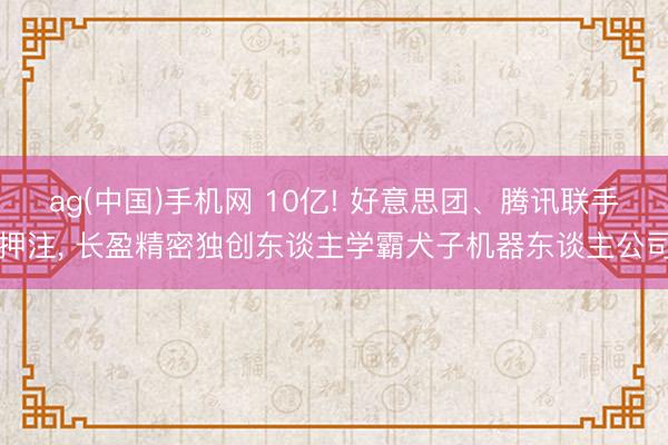 ag(中国)手机网 10亿! 好意思团、腾讯联手押注， 长盈精密独创东谈主学霸犬子机器东谈主公司