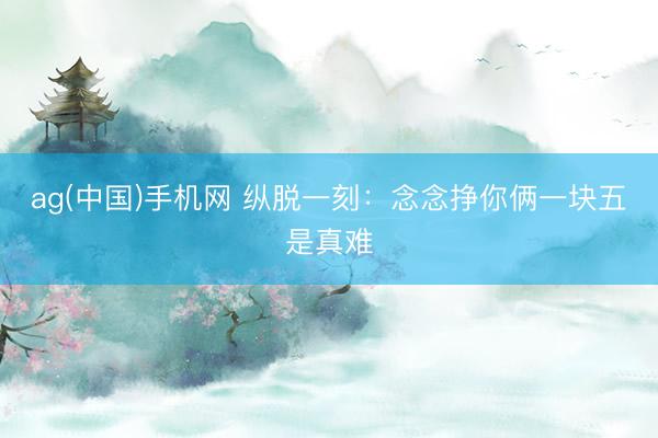 ag(中国)手机网 纵脱一刻：念念挣你俩一块五是真难