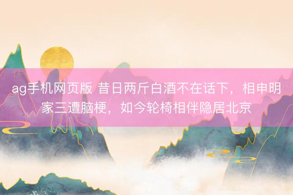 ag手机网页版 昔日两斤白酒不在话下，相申明家三遭脑梗，如今轮椅相伴隐居北京