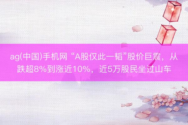 ag(中国)手机网 “A股仅此一韬”股价巨震，从跌超8%到涨近10%，近5万股民坐过山车