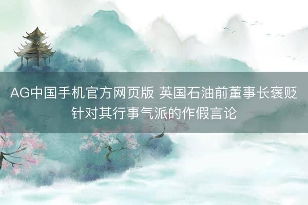AG中国手机官方网页版 英国石油前董事长褒贬针对其行事气派的作假言论