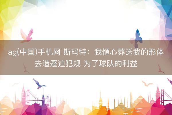 ag(中国)手机网 斯玛特：我惬心葬送我的形体去造蹙迫犯规 为了球队的利益