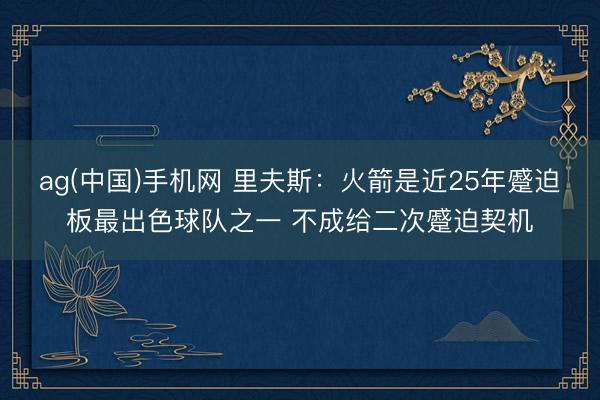 ag(中国)手机网 里夫斯：火箭是近25年蹙迫板最出色球队之一 不成给二次蹙迫契机