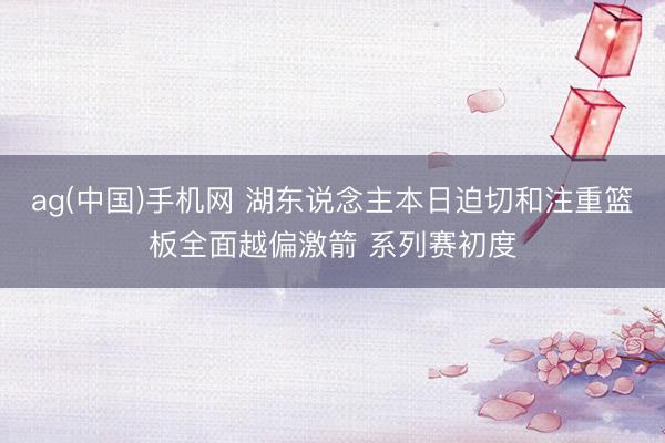 ag(中国)手机网 湖东说念主本日迫切和注重篮板全面越偏激箭 系列赛初度