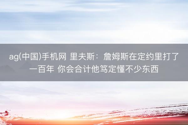 ag(中国)手机网 里夫斯：詹姆斯在定约里打了一百年 你会合计他笃定懂不少东西