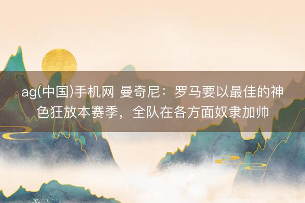 ag(中国)手机网 曼奇尼：罗马要以最佳的神色狂放本赛季，全队在各方面奴隶加帅