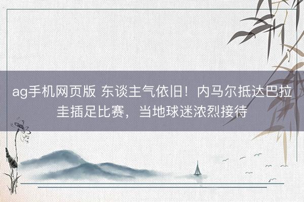 ag手机网页版 东谈主气依旧！内马尔抵达巴拉圭插足比赛，当地球迷浓烈接待