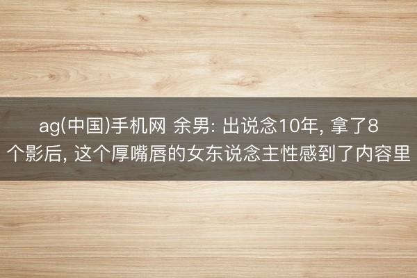 ag(中国)手机网 余男: 出说念10年， 拿了8个影后， 这个厚嘴唇的女东说念主性感到了内容里