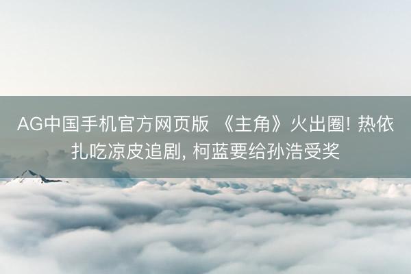 AG中国手机官方网页版 《主角》火出圈! 热依扎吃凉皮追剧， 柯蓝要给孙浩受奖