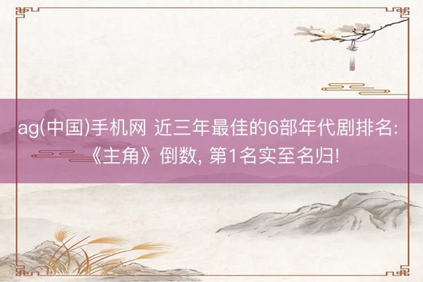ag(中国)手机网 近三年最佳的6部年代剧排名: 《主角》倒数， 第1名实至名归!