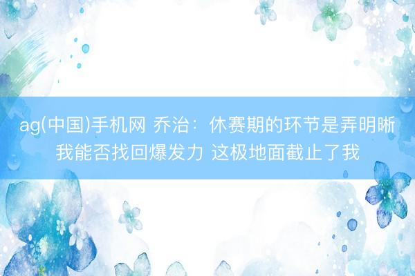 ag(中国)手机网 乔治：休赛期的环节是弄明晰我能否找回爆发力 这极地面截止了我