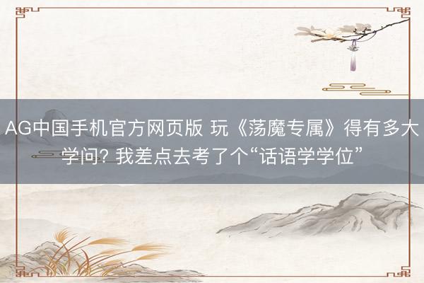 AG中国手机官方网页版 玩《荡魔专属》得有多大学问? 我差点去考了个“话语学学位”