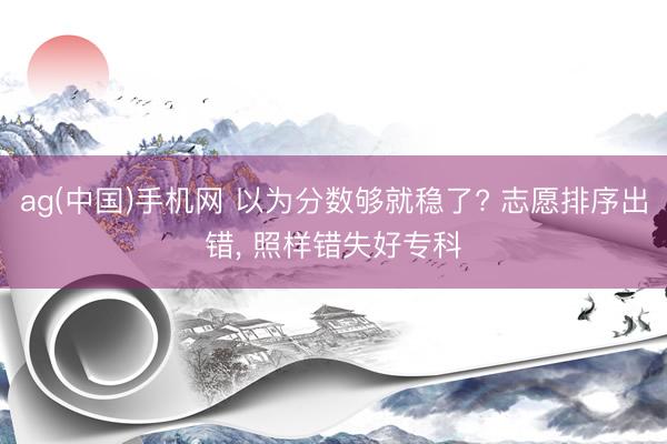ag(中国)手机网 以为分数够就稳了? 志愿排序出错， 照样错失好专科