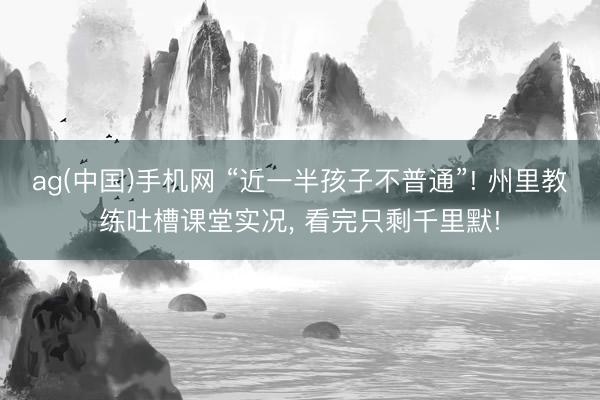 ag(中国)手机网 “近一半孩子不普通”! 州里教练吐槽课堂实况， 看完只剩千里默!