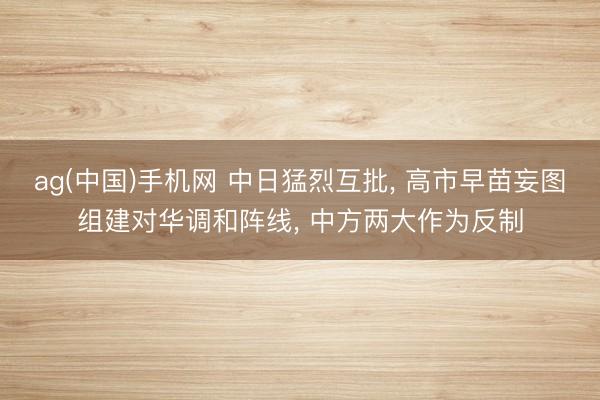 ag(中国)手机网 中日猛烈互批， 高市早苗妄图组建对华调和阵线， 中方两大作为反制
