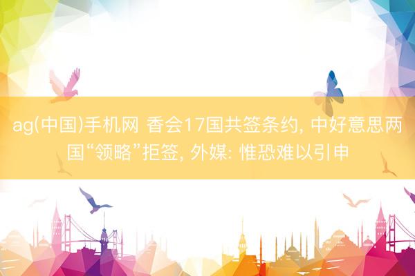 ag(中国)手机网 香会17国共签条约， 中好意思两国“领略”拒签， 外媒: 惟恐难以引申
