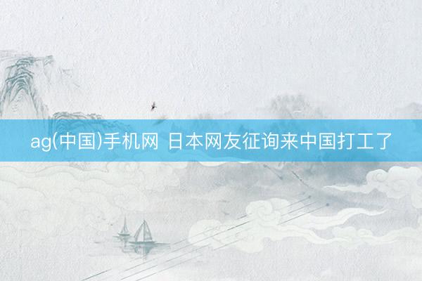 ag(中国)手机网 日本网友征询来中国打工了