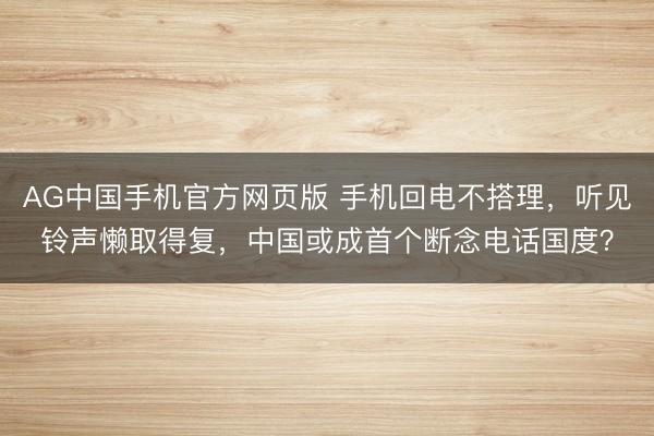 AG中国手机官方网页版 手机回电不搭理，听见铃声懒取得复，中国或成首个断念电话国度？