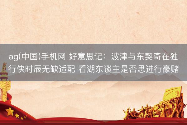 ag(中国)手机网 好意思记：波津与东契奇在独行侠时辰无缺适配 看湖东谈主是否思进行豪赌