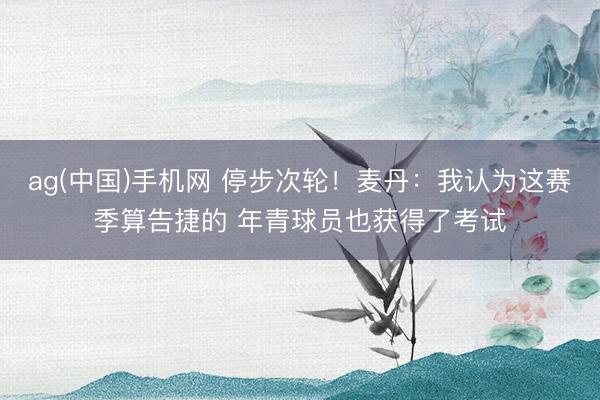 ag(中国)手机网 停步次轮！麦丹：我认为这赛季算告捷的 年青球员也获得了考试