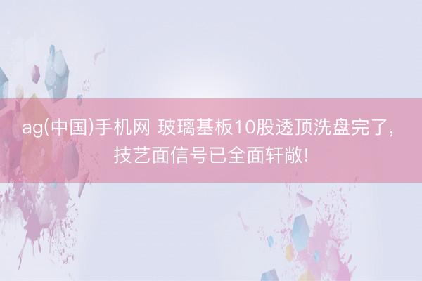 ag(中国)手机网 玻璃基板10股透顶洗盘完了， 技艺面信号已全面轩敞!
