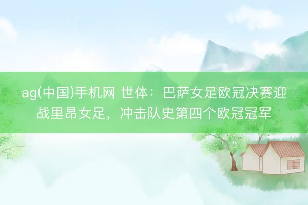 ag(中国)手机网 世体：巴萨女足欧冠决赛迎战里昂女足，冲击队史第四个欧冠冠军