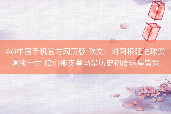 AG中国手机官方网页版 欧文：对阿根廷进球变调我一世 咱们那支皇马是历史初度球星皆集