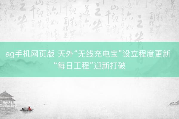 ag手机网页版 天外“无线充电宝”设立程度更新 “每日工程”迎新打破