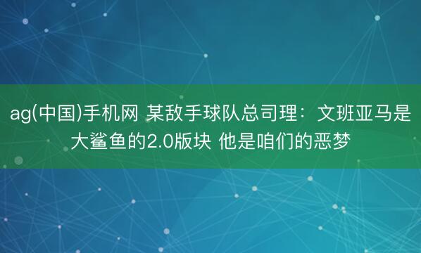 ag(中国)手机网 某敌手球队总司理：文班亚马是大鲨鱼的2.0版块 他是咱们的恶梦