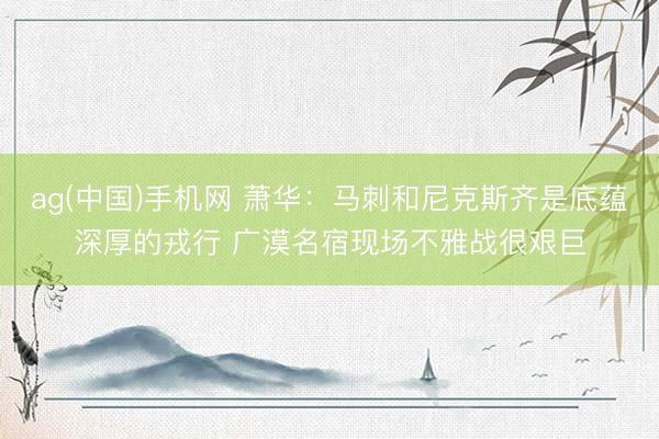 ag(中国)手机网 萧华：马刺和尼克斯齐是底蕴深厚的戎行 广漠名宿现场不雅战很艰巨