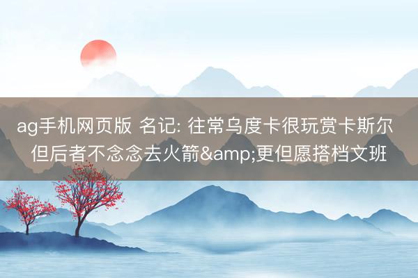 ag手机网页版 名记: 往常乌度卡很玩赏卡斯尔 但后者不念念去火箭&更但愿搭档文班