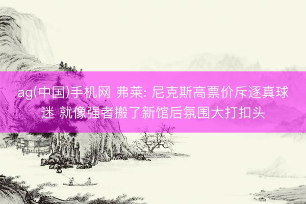 ag(中国)手机网 弗莱: 尼克斯高票价斥逐真球迷 就像强者搬了新馆后氛围大打扣头