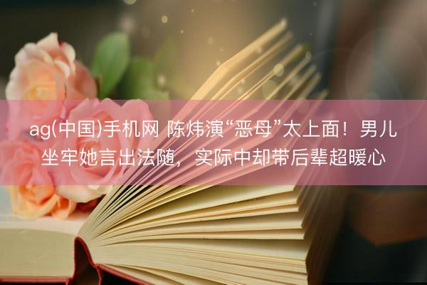 ag(中国)手机网 陈炜演“恶母”太上面！男儿坐牢她言出法随，实际中却带后辈超暖心