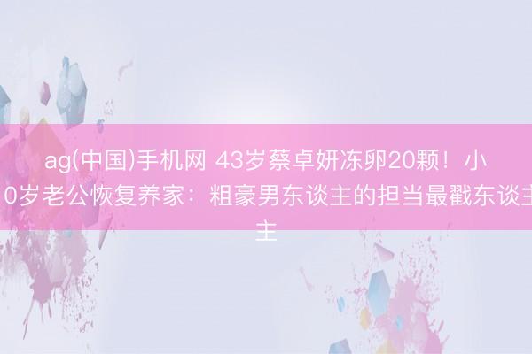 ag(中国)手机网 43岁蔡卓妍冻卵20颗!小10岁老公恢复养家:粗豪男东谈主的担当最戳东谈主
