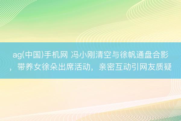 ag(中国)手机网 冯小刚清空与徐帆通盘合影，带养女徐朵出席活动，亲密互动引网友质疑