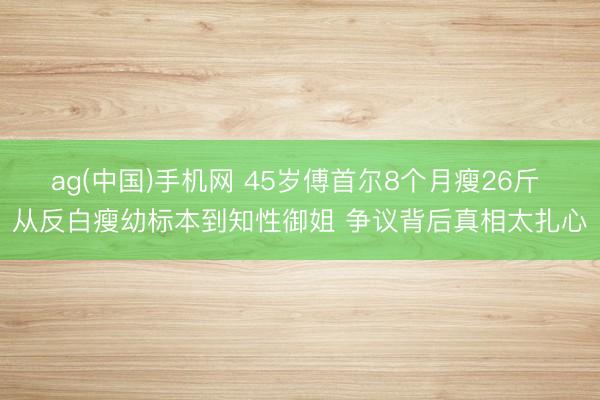 ag(中国)手机网 45岁傅首尔8个月瘦26斤 从反白瘦幼标本到知性御姐 争议背后真相太扎心