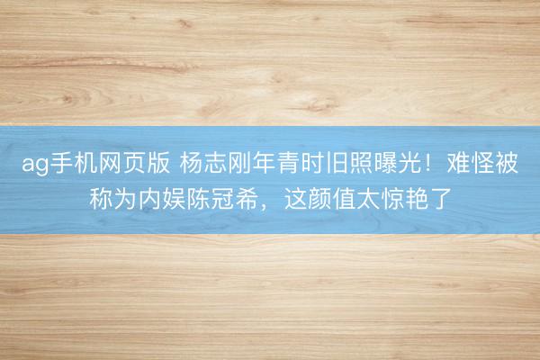 ag手机网页版 杨志刚年青时旧照曝光!难怪被称为内娱陈冠希,这颜值太惊艳了