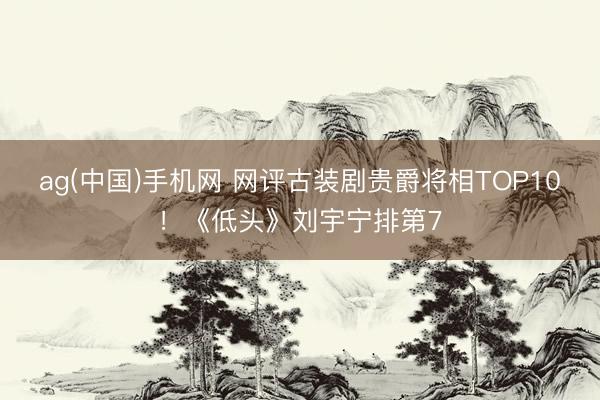 ag(中国)手机网 网评古装剧贵爵将相TOP10!《低头》刘宇宁排第7