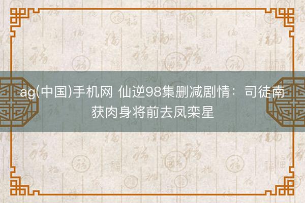 ag(中国)手机网 仙逆98集删减剧情：司徒南获肉身将前去凤栾星