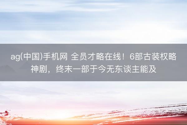 ag(中国)手机网 全员才略在线！6部古装权略神剧，终末一部于今无东谈主能及