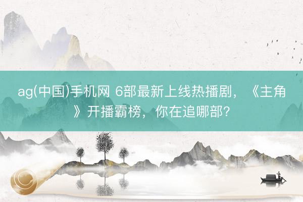 ag(中国)手机网 6部最新上线热播剧，《主角》开播霸榜，你在追哪部？