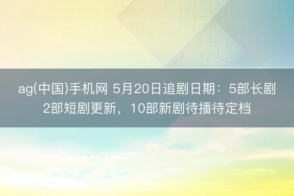 ag(中国)手机网 5月20日追剧日期：5部长剧2部短剧更新，10部新剧待播待定档