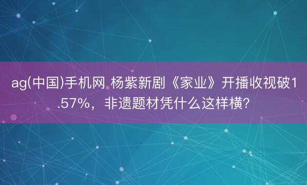 ag(中国)手机网 杨紫新剧《家业》开播收视破1.57%,非遗题材凭什么这样横?