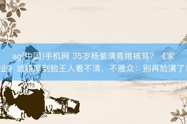ag(中国)手机网 35岁杨紫演青娥被骂？《家业》滤镜厚到脸王人看不清，不雅众：别再尬演了！