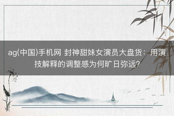 ag(中国)手机网 封神甜妹女演员大盘货:用演技解释的调整感为何旷日弥远?